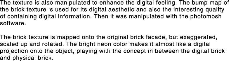 The texture is also manipulated to enhance the digital feeling  The bump map of the brick texture is used for its dig   